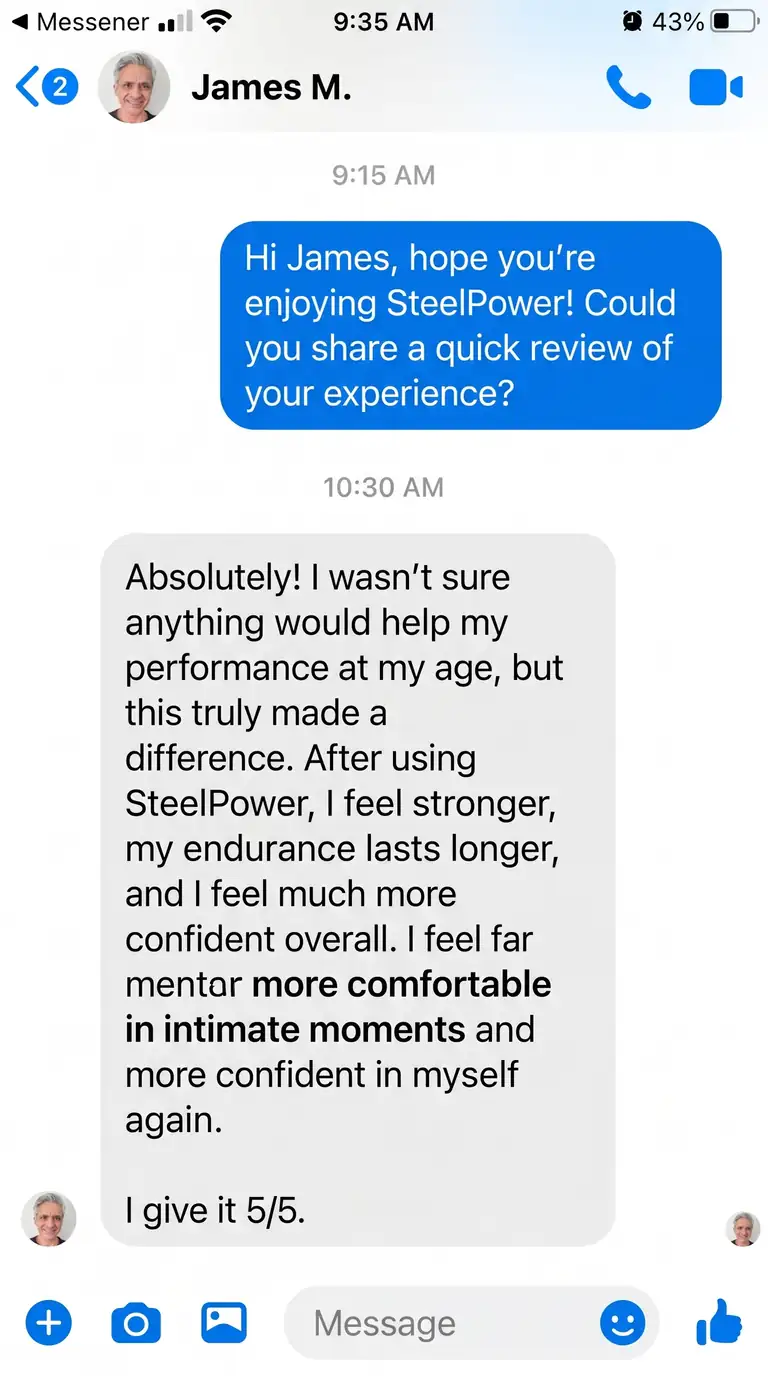 James M. – New Jersey, USA | ⭐⭐⭐⭐⭐: I wasn’t sure anything would help my performance at my age, but this truly made a difference. After using SteelPower, I feel stronger, my endurance lasts longer, and I feel much more confident overall. I feel far more comfortable in intimate moments and more confident in myself again.