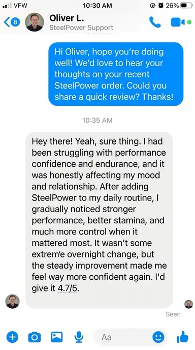 Oliver L. – California, USA | ⭐⭐⭐⭐⭐: I had been struggling with performance confidence and endurance, and it was starting to affect my mood and relationship. After adding SteelPower to my daily routine, I gradually noticed stronger performance, better stamina, and much more control when it mattered most. Nothing extreme overnight, but steady improvement that made me feel much more confident again.